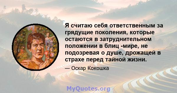 Я считаю себя ответственным за грядущие поколения, которые остаются в затруднительном положении в блиц -мире, не подозревая о душе, дрожащей в страхе перед тайной жизни.