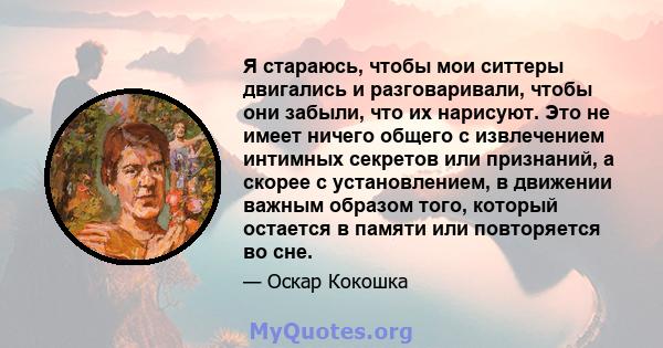 Я стараюсь, чтобы мои ситтеры двигались и разговаривали, чтобы они забыли, что их нарисуют. Это не имеет ничего общего с извлечением интимных секретов или признаний, а скорее с установлением, в движении важным образом