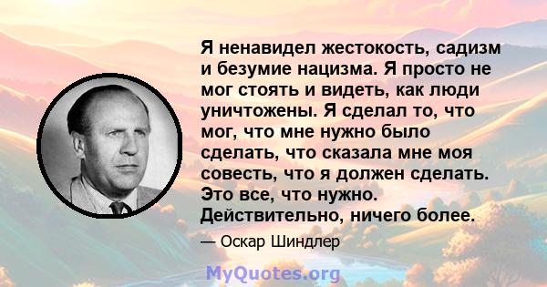 Я ненавидел жестокость, садизм и безумие нацизма. Я просто не мог стоять и видеть, как люди уничтожены. Я сделал то, что мог, что мне нужно было сделать, что сказала мне моя совесть, что я должен сделать. Это все, что