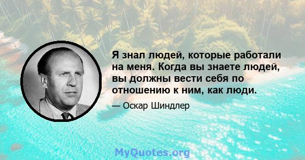 Я знал людей, которые работали на меня. Когда вы знаете людей, вы должны вести себя по отношению к ним, как люди.