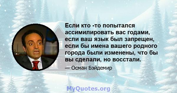 Если кто -то попытался ассимилировать вас годами, если ваш язык был запрещен, если бы имена вашего родного города были изменены, что бы вы сделали, но восстали.