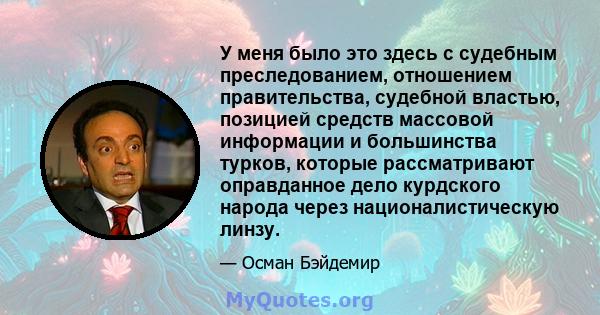 У меня было это здесь с судебным преследованием, отношением правительства, судебной властью, позицией средств массовой информации и большинства турков, которые рассматривают оправданное дело курдского народа через