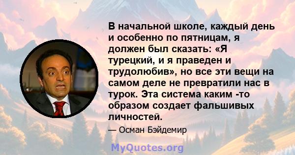 В начальной школе, каждый день и особенно по пятницам, я должен был сказать: «Я турецкий, и я праведен и трудолюбив», но все эти вещи на самом деле не превратили нас в турок. Эта система каким -то образом создает