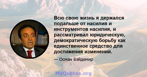 Всю свою жизнь я держался подальше от насилия и инструментов насилия, и рассматривал юридическую, демократическую борьбу как единственное средство для достижения изменений.