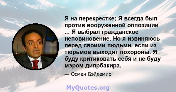 Я на перекрестке; Я всегда был против вооруженной оппозиции ... Я выбрал гражданское неповиновение. Но я извиняюсь перед своими людьми, если из тюрьмов выходят похороны. Я буду критиковать себя и не буду мэром