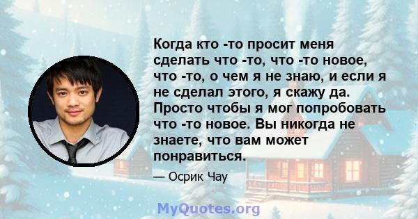 Когда кто -то просит меня сделать что -то, что -то новое, что -то, о чем я не знаю, и если я не сделал этого, я скажу да. Просто чтобы я мог попробовать что -то новое. Вы никогда не знаете, что вам может понравиться.