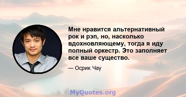 Мне нравится альтернативный рок и рэп, но, насколько вдохновляющему, тогда я иду полный оркестр. Это заполняет все ваше существо.