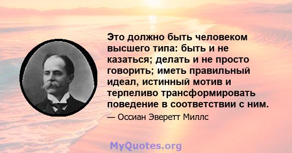 Это должно быть человеком высшего типа: быть и не казаться; делать и не просто говорить; иметь правильный идеал, истинный мотив и терпеливо трансформировать поведение в соответствии с ним.