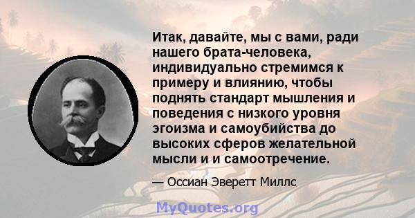 Итак, давайте, мы с вами, ради нашего брата-человека, индивидуально стремимся к примеру и влиянию, чтобы поднять стандарт мышления и поведения с низкого уровня эгоизма и самоубийства до высоких сферов желательной мысли