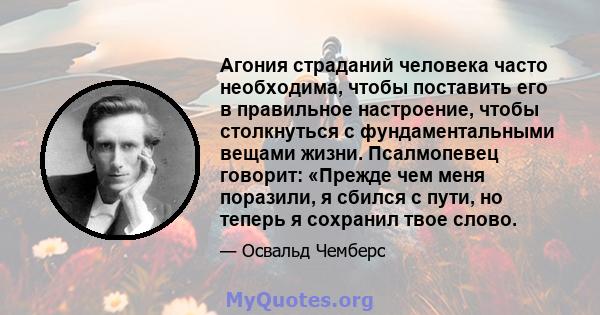 Агония страданий человека часто необходима, чтобы поставить его в правильное настроение, чтобы столкнуться с фундаментальными вещами жизни. Псалмопевец говорит: «Прежде чем меня поразили, я сбился с пути, но теперь я