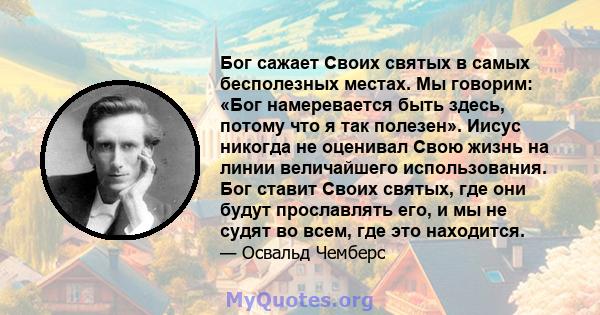 Бог сажает Своих святых в самых бесполезных местах. Мы говорим: «Бог намеревается быть здесь, потому что я так полезен». Иисус никогда не оценивал Свою жизнь на линии величайшего использования. Бог ставит Своих святых,