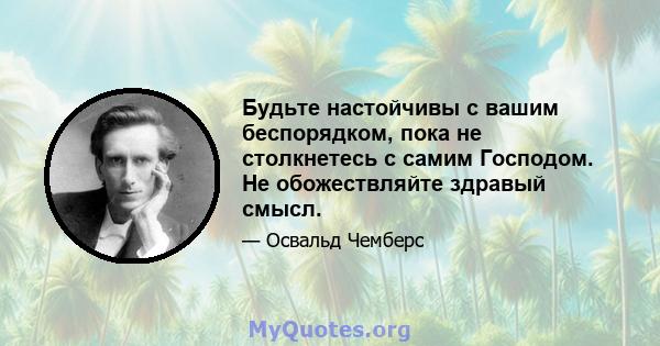 Будьте настойчивы с вашим беспорядком, пока не столкнетесь с самим Господом. Не обожествляйте здравый смысл.