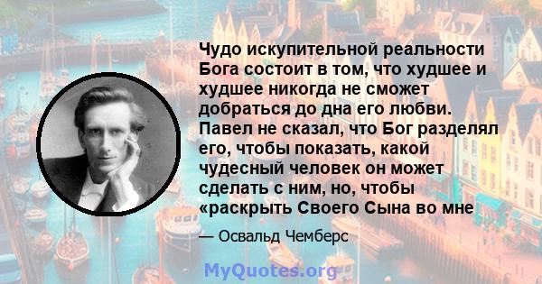 Чудо искупительной реальности Бога состоит в том, что худшее и худшее никогда не сможет добраться до дна его любви. Павел не сказал, что Бог разделял его, чтобы показать, какой чудесный человек он может сделать с ним,