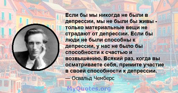 Если бы мы никогда не были в депрессии, мы не были бы живы - только материальные вещи не страдают от депрессии. Если бы люди не были способны к депрессии, у нас не было бы способности к счастью и возвышению. Всякий раз, 