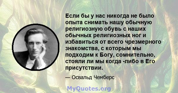 Если бы у нас никогда не было опыта снимать нашу обычную религиозную обувь с наших обычных религиозных ног и избавиться от всего чрезмерного знакомства, с которым мы подходим к Богу, сомнительно, стояли ли мы когда