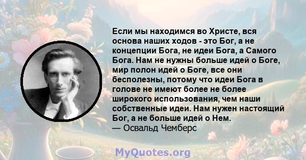 Если мы находимся во Христе, вся основа наших ходов - это Бог, а не концепции Бога, не идеи Бога, а Самого Бога. Нам не нужны больше идей о Боге, мир полон идей о Боге, все они бесполезны, потому что идеи Бога в голове