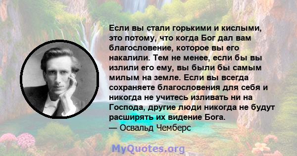 Если вы стали горькими и кислыми, это потому, что когда Бог дал вам благословение, которое вы его накалили. Тем не менее, если бы вы излили его ему, вы были бы самым милым на земле. Если вы всегда сохраняете