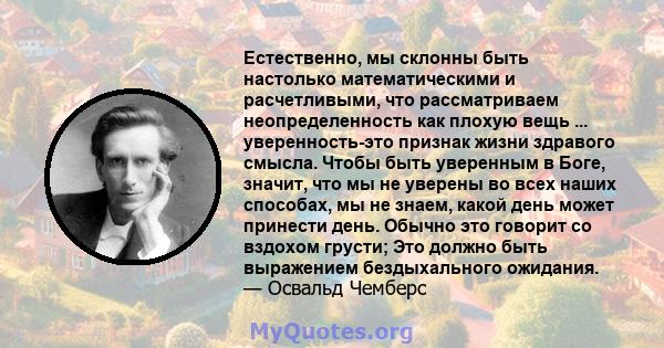 Естественно, мы склонны быть настолько математическими и расчетливыми, что рассматриваем неопределенность как плохую вещь ... уверенность-это признак жизни здравого смысла. Чтобы быть уверенным в Боге, значит, что мы не 