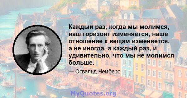 Каждый раз, когда мы молимся, наш горизонт изменяется, наше отношение к вещам изменяется, а не иногда, а каждый раз, и удивительно, что мы не молимся больше.