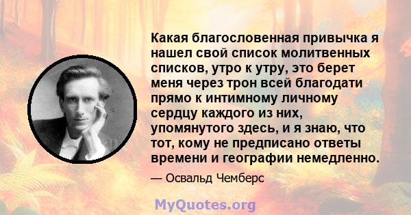 Какая благословенная привычка я нашел свой список молитвенных списков, утро к утру, это берет меня через трон всей благодати прямо к интимному личному сердцу каждого из них, упомянутого здесь, и я знаю, что тот, кому не 