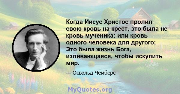 Когда Иисус Христос пролил свою кровь на крест, это была не кровь мученика; или кровь одного человека для другого; Это была жизнь Бога, изливающаяся, чтобы искупить мир.