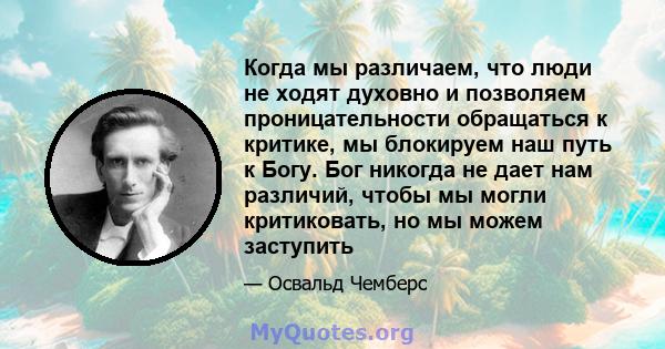 Когда мы различаем, что люди не ходят духовно и позволяем проницательности обращаться к критике, мы блокируем наш путь к Богу. Бог никогда не дает нам различий, чтобы мы могли критиковать, но мы можем заступить