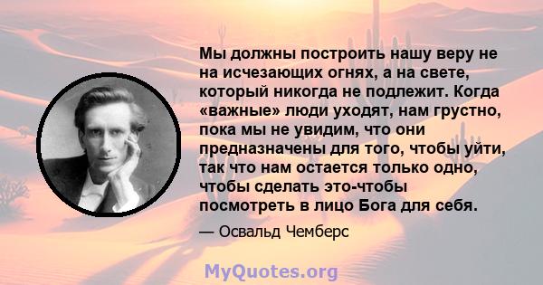 Мы должны построить нашу веру не на исчезающих огнях, а на свете, который никогда не подлежит. Когда «важные» люди уходят, нам грустно, пока мы не увидим, что они предназначены для того, чтобы уйти, так что нам остается 