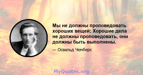 Мы не должны проповедовать хороших вещей; Хорошие дела не должны проповедовать, они должны быть выполнены.