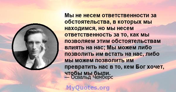 Мы не несем ответственности за обстоятельства, в которых мы находимся, но мы несем ответственность за то, как мы позволяем этим обстоятельствам влиять на нас; Мы можем либо позволить им встать на нас, либо мы можем