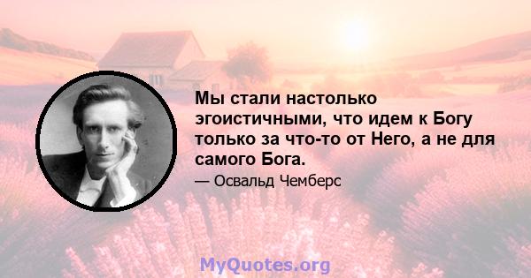 Мы стали настолько эгоистичными, что идем к Богу только за что-то от Него, а не для самого Бога.