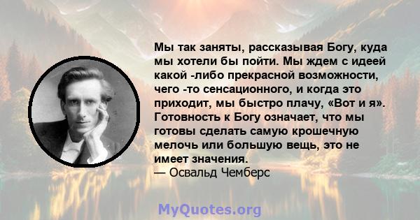 Мы так заняты, рассказывая Богу, куда мы хотели бы пойти. Мы ждем с идеей какой -либо прекрасной возможности, чего -то сенсационного, и когда это приходит, мы быстро плачу, «Вот и я». Готовность к Богу означает, что мы