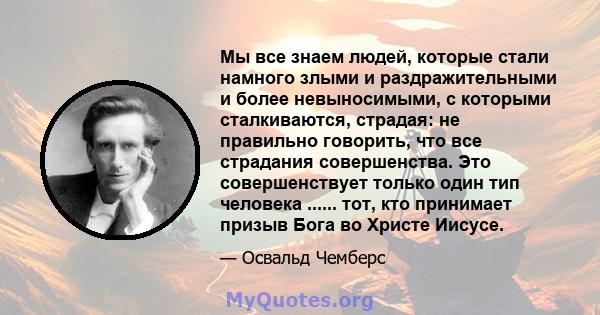 Мы все знаем людей, которые стали намного злыми и раздражительными и более невыносимыми, с которыми сталкиваются, страдая: не правильно говорить, что все страдания совершенства. Это совершенствует только один тип