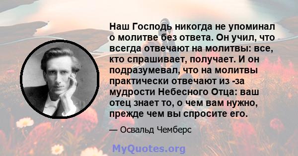 Наш Господь никогда не упоминал о молитве без ответа. Он учил, что всегда отвечают на молитвы: все, кто спрашивает, получает. И он подразумевал, что на молитвы практически отвечают из -за мудрости Небесного Отца: ваш