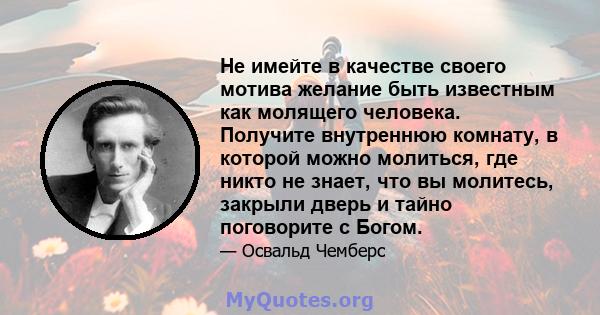 Не имейте в качестве своего мотива желание быть известным как молящего человека. Получите внутреннюю комнату, в которой можно молиться, где никто не знает, что вы молитесь, закрыли дверь и тайно поговорите с Богом.