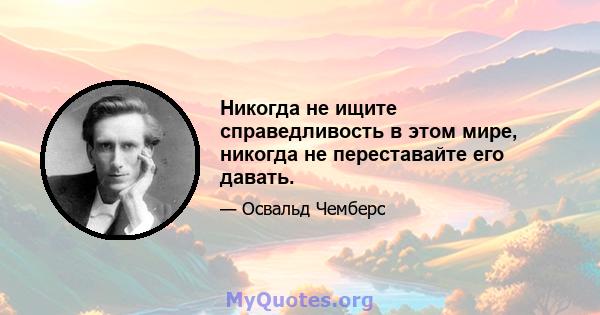 Никогда не ищите справедливость в этом мире, никогда не переставайте его давать.