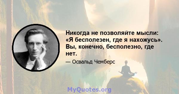 Никогда не позволяйте мысли: «Я бесполезен, где я нахожусь». Вы, конечно, бесполезно, где нет.