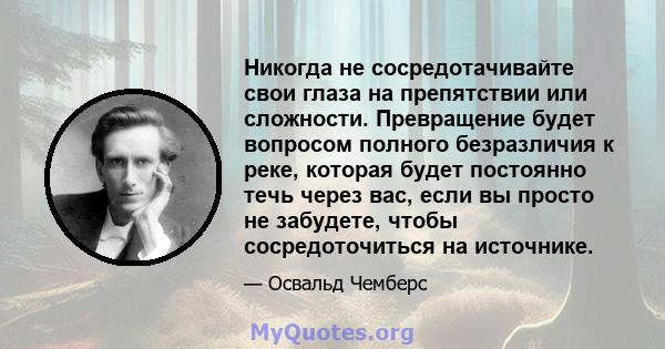 Никогда не сосредотачивайте свои глаза на препятствии или сложности. Превращение будет вопросом полного безразличия к реке, которая будет постоянно течь через вас, если вы просто не забудете, чтобы сосредоточиться на