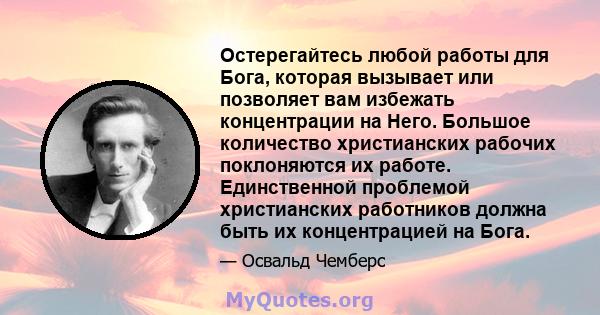 Остерегайтесь любой работы для Бога, которая вызывает или позволяет вам избежать концентрации на Него. Большое количество христианских рабочих поклоняются их работе. Единственной проблемой христианских работников должна 