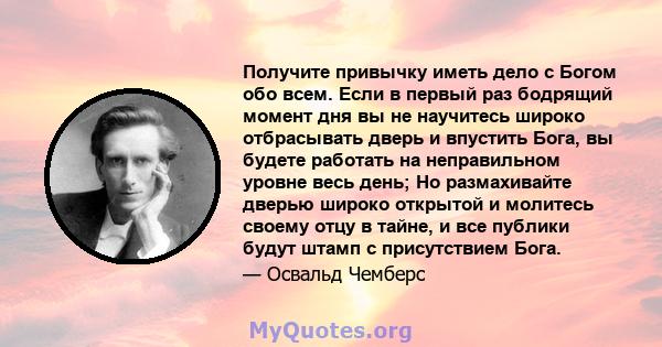 Получите привычку иметь дело с Богом обо всем. Если в первый раз бодрящий момент дня вы не научитесь широко отбрасывать дверь и впустить Бога, вы будете работать на неправильном уровне весь день; Но размахивайте дверью