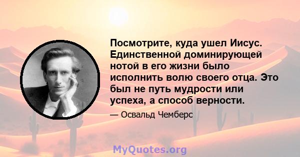 Посмотрите, куда ушел Иисус. Единственной доминирующей нотой в его жизни было исполнить волю своего отца. Это был не путь мудрости или успеха, а способ верности.