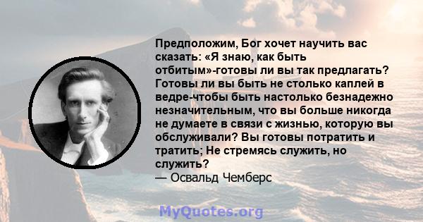 Предположим, Бог хочет научить вас сказать: «Я знаю, как быть отбитым»-готовы ли вы так предлагать? Готовы ли вы быть не столько каплей в ведре-чтобы быть настолько безнадежно незначительным, что вы больше никогда не