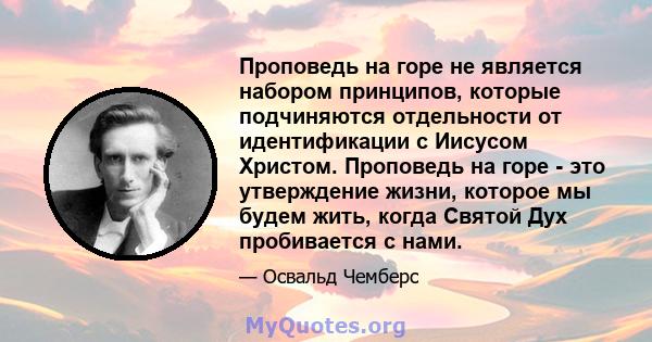 Проповедь на горе не является набором принципов, которые подчиняются отдельности от идентификации с Иисусом Христом. Проповедь на горе - это утверждение жизни, которое мы будем жить, когда Святой Дух пробивается с нами.