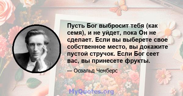 Пусть Бог выбросит тебя (как семя), и не уйдет, пока Он не сделает. Если вы выберете свое собственное место, вы докажите пустой стручок. Если Бог сеет вас, вы принесете фрукты.