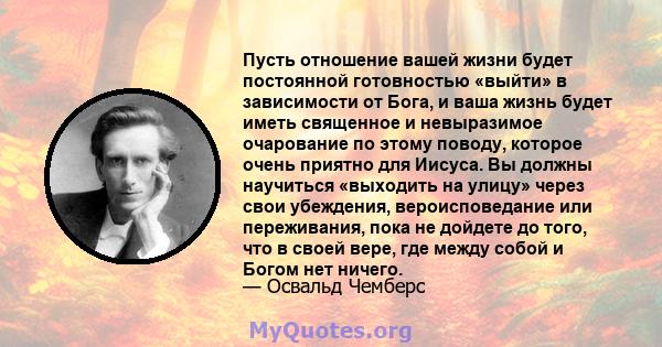 Пусть отношение вашей жизни будет постоянной готовностью «выйти» в зависимости от Бога, и ваша жизнь будет иметь священное и невыразимое очарование по этому поводу, которое очень приятно для Иисуса. Вы должны научиться