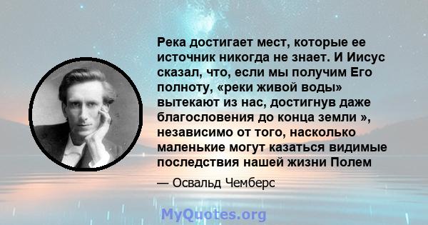 Река достигает мест, которые ее источник никогда не знает. И Иисус сказал, что, если мы получим Его полноту, «реки живой воды» вытекают из нас, достигнув даже благословения до конца земли », независимо от того,