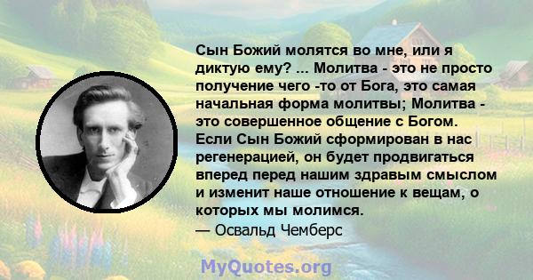 Сын Божий молятся во мне, или я диктую ему? ... Молитва - это не просто получение чего -то от Бога, это самая начальная форма молитвы; Молитва - это совершенное общение с Богом. Если Сын Божий сформирован в нас