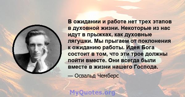 В ожидании и работе нет трех этапов в духовной жизни. Некоторые из нас идут в прыжках, как духовные лягушки. Мы прыгаем от поклонения к ожиданию работы. Идея Бога состоит в том, что эти трое должны пойти вместе. Они