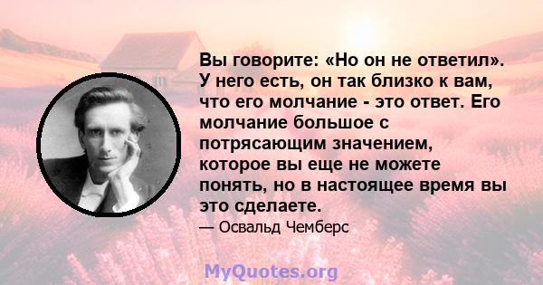 Вы говорите: «Но он не ответил». У него есть, он так близко к вам, что его молчание - это ответ. Его молчание большое с потрясающим значением, которое вы еще не можете понять, но в настоящее время вы это сделаете.