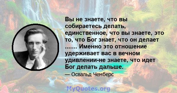 Вы не знаете, что вы собираетесь делать, единственное, что вы знаете, это то, что Бог знает, что он делает ....... Именно это отношение удерживает вас в вечном удивлении-не знаете, что идет Бог делать дальше.