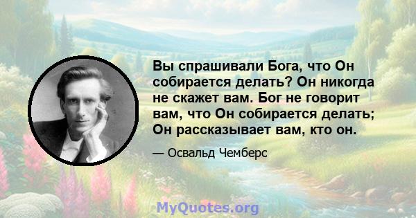 Вы спрашивали Бога, что Он собирается делать? Он никогда не скажет вам. Бог не говорит вам, что Он собирается делать; Он рассказывает вам, кто он.